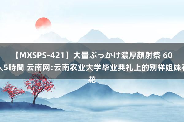 【MXSPS-421】大量ぶっかけ濃厚顔射祭 60人5時間 云南网:云南农业大学毕业典礼上的别样姐妹花
