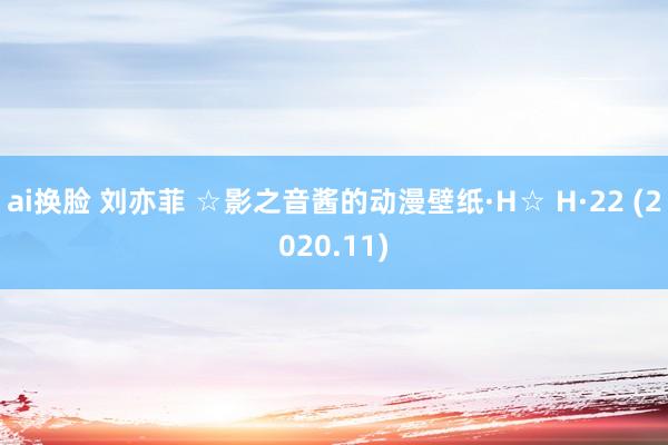 ai换脸 刘亦菲 ☆影之音酱的动漫壁纸·H☆ H·22 (2020.11)