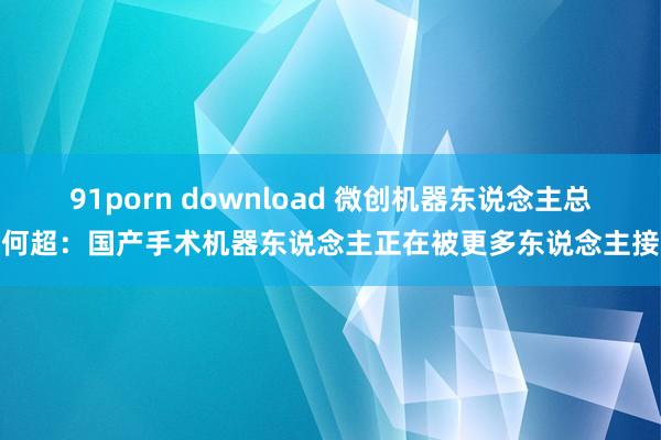 91porn download 微创机器东说念主总裁何超：国产手术机器东说念主正在被更多东说念主接受