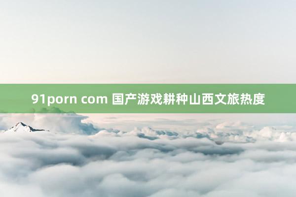 91porn com 国产游戏耕种山西文旅热度