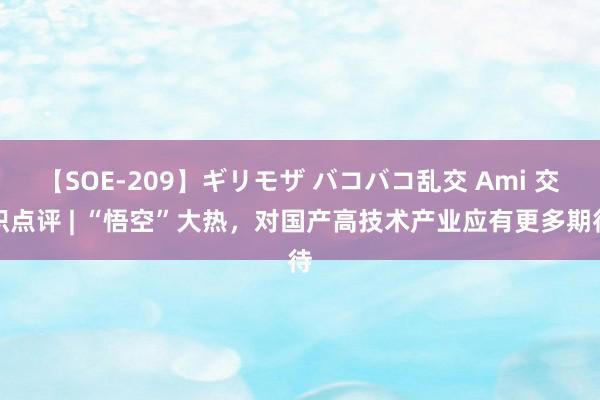 【SOE-209】ギリモザ バコバコ乱交 Ami 交织点评 | “悟空”大热，对国产高技术产业应有更多期待