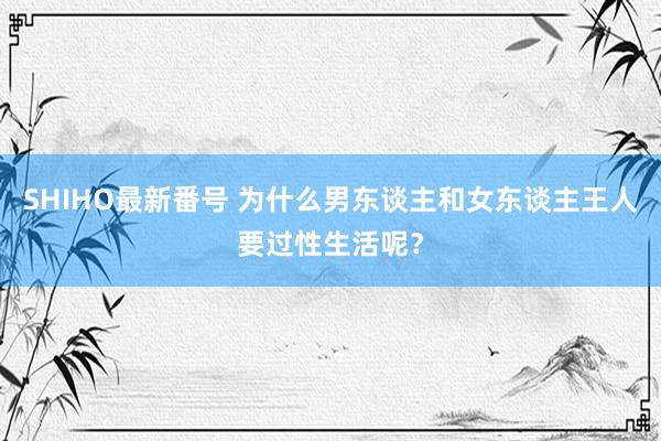 SHIHO最新番号 为什么男东谈主和女东谈主王人要过性生活呢?