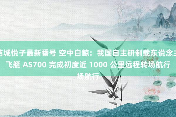 結城悦子最新番号 空中白鲸：我国自主研制载东说念主飞艇 AS700 完成初度近 1000 公里远程转场航行