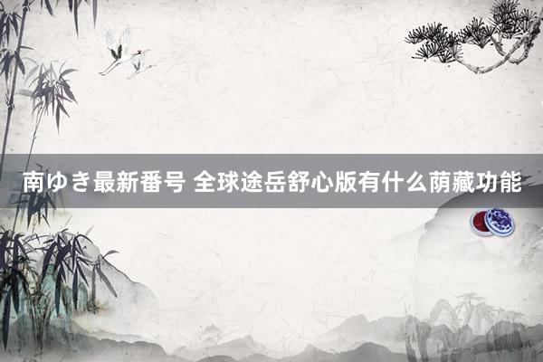 南ゆき最新番号 全球途岳舒心版有什么荫藏功能