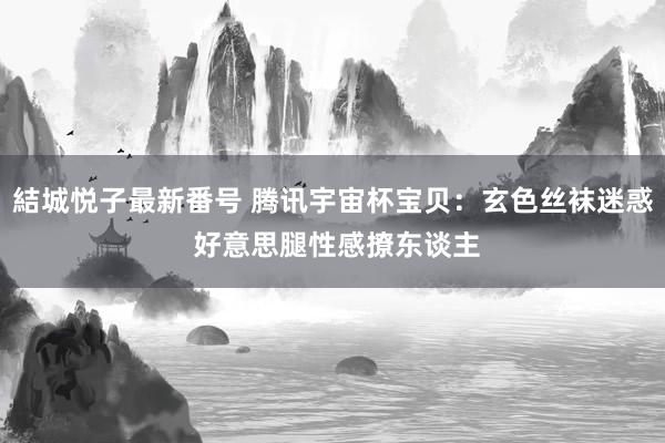 結城悦子最新番号 腾讯宇宙杯宝贝：玄色丝袜迷惑 好意思腿性感撩东谈主