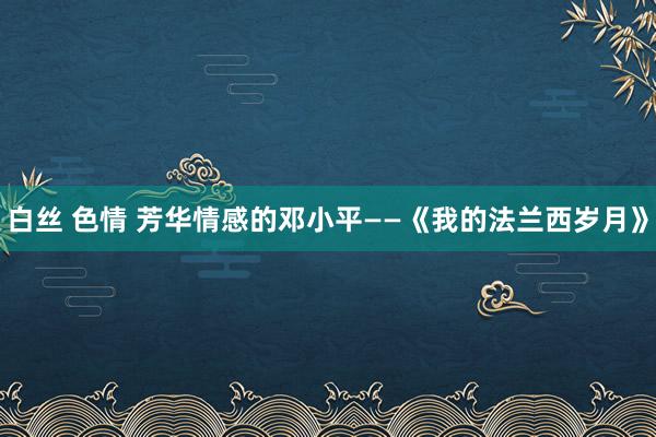 白丝 色情 芳华情感的邓小平――《我的法兰西岁月》