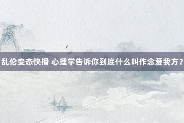 乱伦变态快播 心理学告诉你到底什么叫作念爱我方？