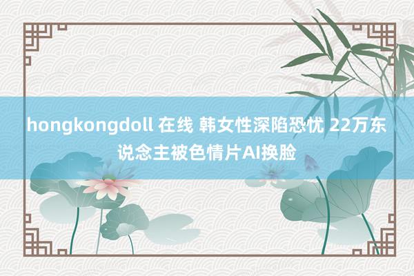 hongkongdoll 在线 韩女性深陷恐忧 22万东说念主被色情片AI换脸