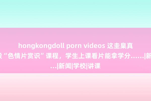 hongkongdoll porn videos 这圭臬真大！大学开设“色情片赏识”课程，学生上课看片能拿学分......|新闻|学校|讲课