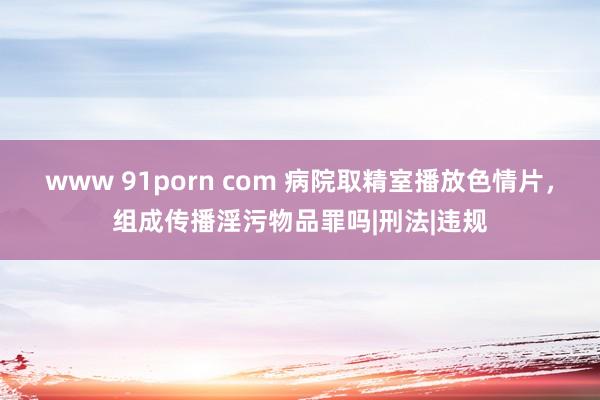 www 91porn com 病院取精室播放色情片，组成传播淫污物品罪吗|刑法|违规