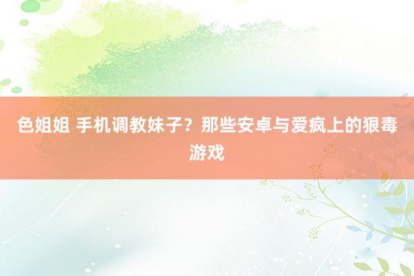 色姐姐 手机调教妹子？那些安卓与爱疯上的狠毒游戏