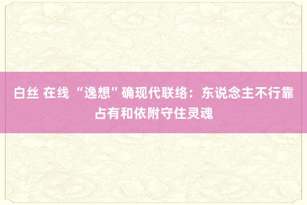 白丝 在线 “逸想”确现代联络：东说念主不行靠占有和依附守住灵魂