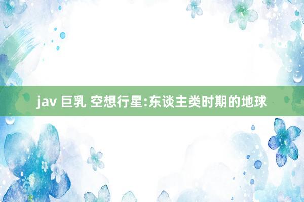 jav 巨乳 空想行星:东谈主类时期的地球