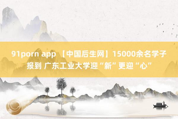 91porn app 【中国后生网】15000余名学子报到 广东工业大学迎“新”更迎“心”