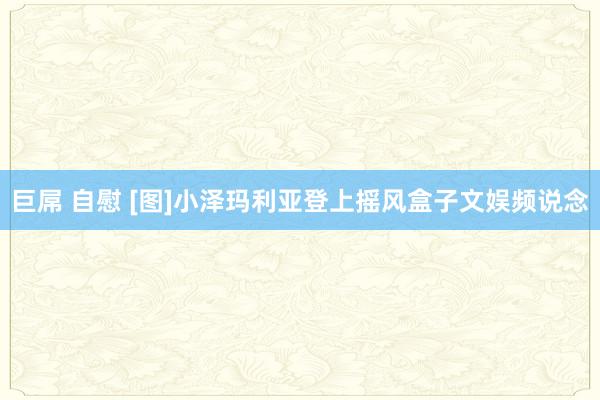 巨屌 自慰 [图]小泽玛利亚登上摇风盒子文娱频说念