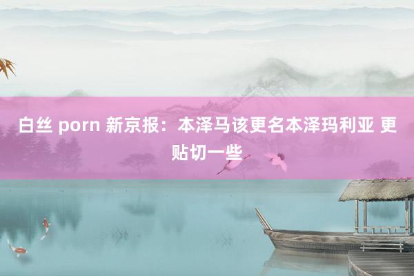 白丝 porn 新京报：本泽马该更名本泽玛利亚 更贴切一些