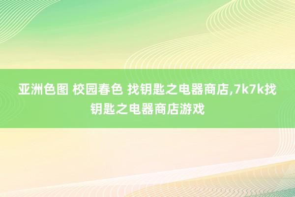 亚洲色图 校园春色 找钥匙之电器商店，7k7k找钥匙之电器商店游戏