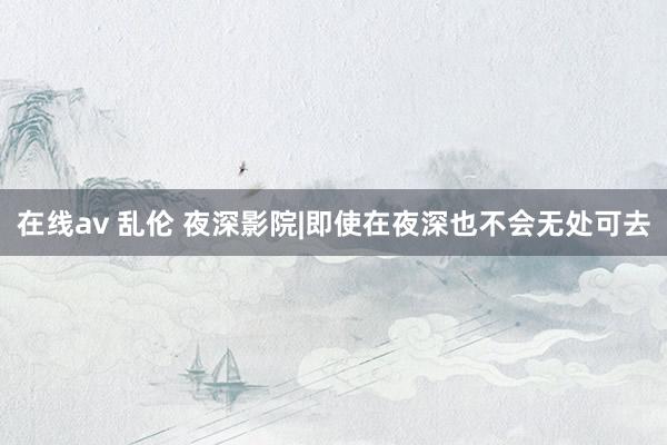 在线av 乱伦 夜深影院|即使在夜深也不会无处可去