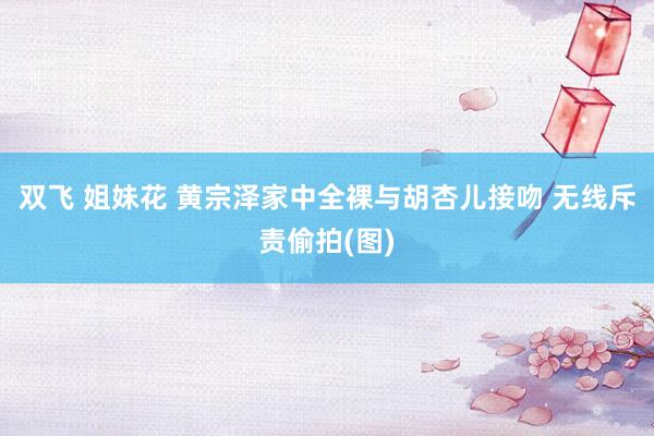 双飞 姐妹花 黄宗泽家中全裸与胡杏儿接吻 无线斥责偷拍(图)