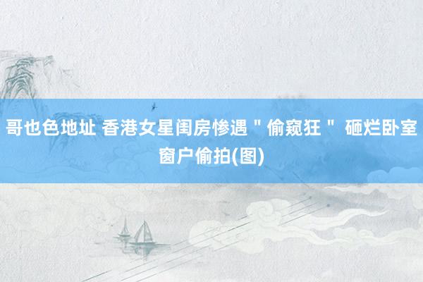哥也色地址 香港女星闺房惨遇＂偷窥狂＂ 砸烂卧室窗户偷拍(图)