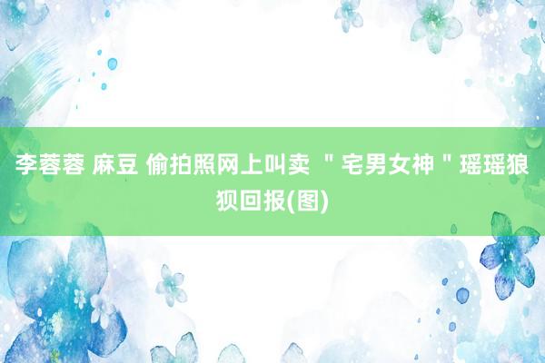 李蓉蓉 麻豆 偷拍照网上叫卖 ＂宅男女神＂瑶瑶狼狈回报(图)