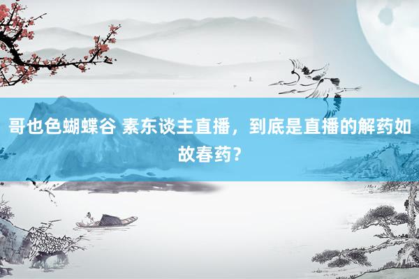 哥也色蝴蝶谷 素东谈主直播，到底是直播的解药如故春药？