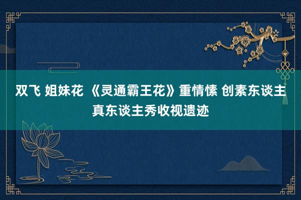 双飞 姐妹花 《灵通霸王花》重情愫 创素东谈主真东谈主秀收视遗迹