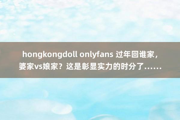 hongkongdoll onlyfans 过年回谁家，婆家vs娘家？这是彰显实力的时分了……