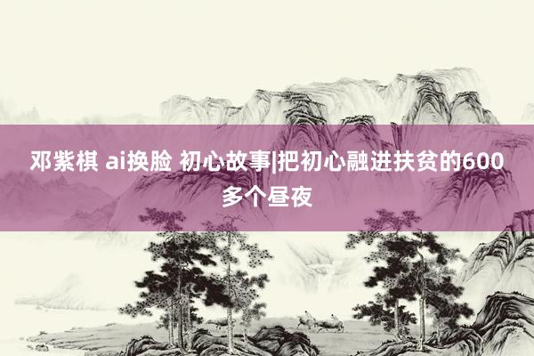 邓紫棋 ai换脸 初心故事|把初心融进扶贫的600多个昼夜