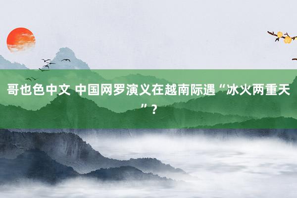 哥也色中文 中国网罗演义在越南际遇“冰火两重天”？