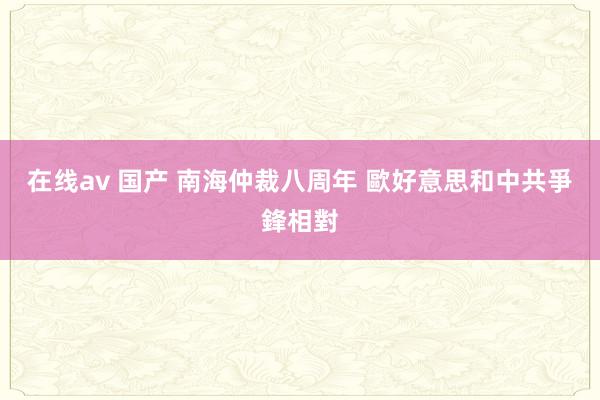 在线av 国产 南海仲裁八周年 歐好意思和中共爭鋒相對