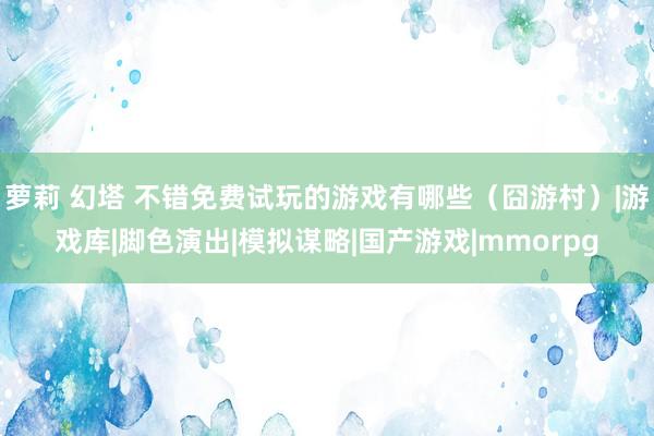 萝莉 幻塔 不错免费试玩的游戏有哪些（囧游村）|游戏库|脚色演出|模拟谋略|国产游戏|mmorpg
