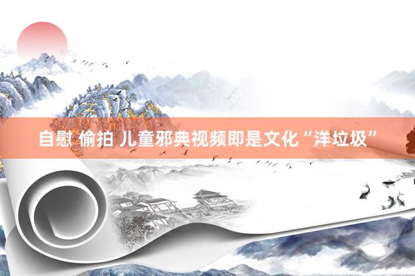 自慰 偷拍 儿童邪典视频即是文化“洋垃圾”