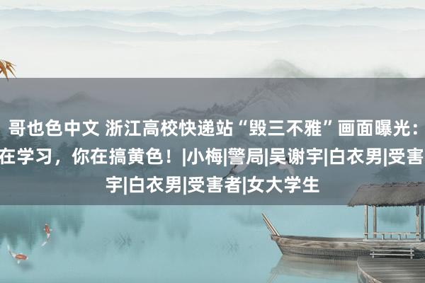 哥也色中文 浙江高校快递站“毁三不雅”画面曝光：别东说念主在学习，你在搞黄色！|小梅|警局|吴谢宇|白衣男|受害者|女大学生