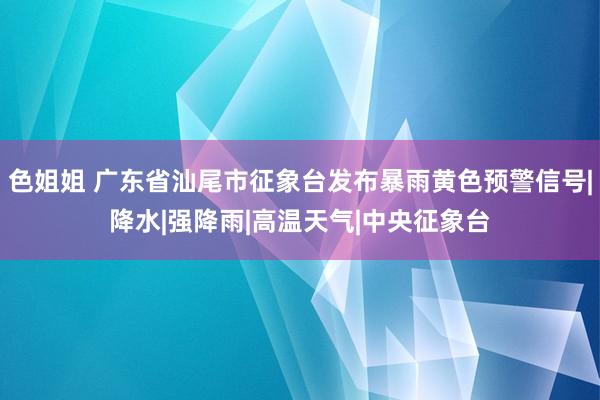 色姐姐 广东省汕尾市征象台发布暴雨黄色预警信号|降水|强降雨|高温天气|中央征象台
