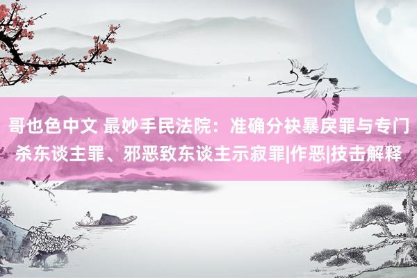 哥也色中文 最妙手民法院：准确分袂暴戾罪与专门杀东谈主罪、邪恶致东谈主示寂罪|作恶|技击解释