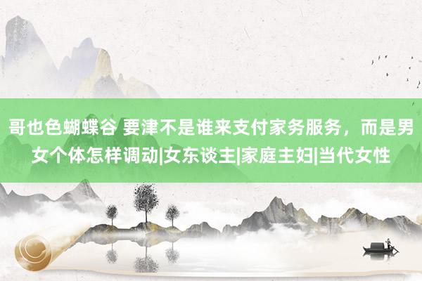 哥也色蝴蝶谷 要津不是谁来支付家务服务，而是男女个体怎样调动|女东谈主|家庭主妇|当代女性