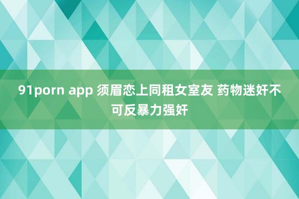 91porn app 须眉恋上同租女室友 药物迷奸不可反暴力强奸