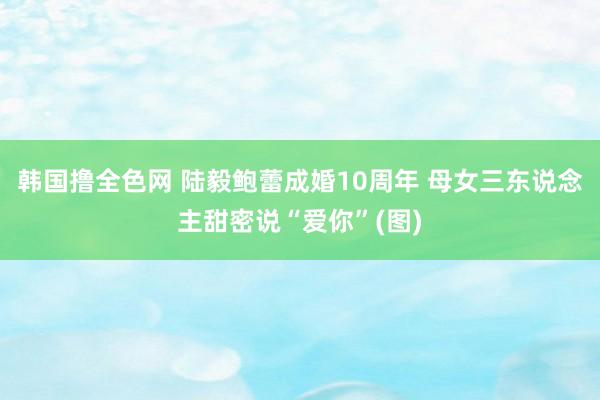 韩国撸全色网 陆毅鲍蕾成婚10周年 母女三东说念主甜密说“爱你”(图)