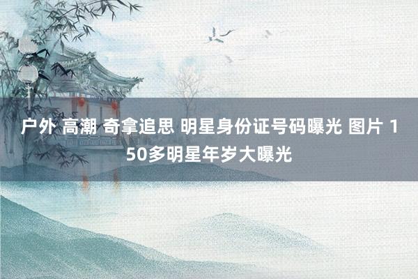 户外 高潮 奇拿追思 明星身份证号码曝光 图片 150多明星年岁大曝光