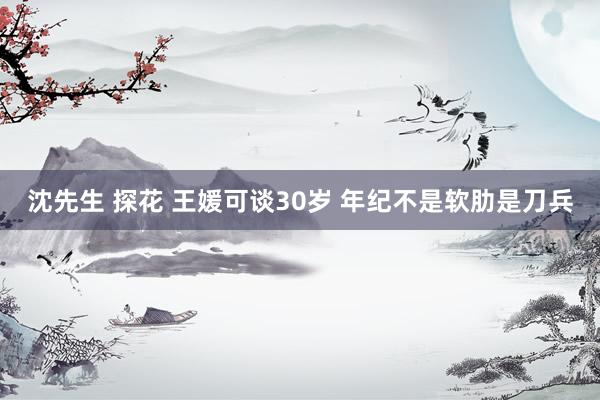 沈先生 探花 王媛可谈30岁 年纪不是软肋是刀兵