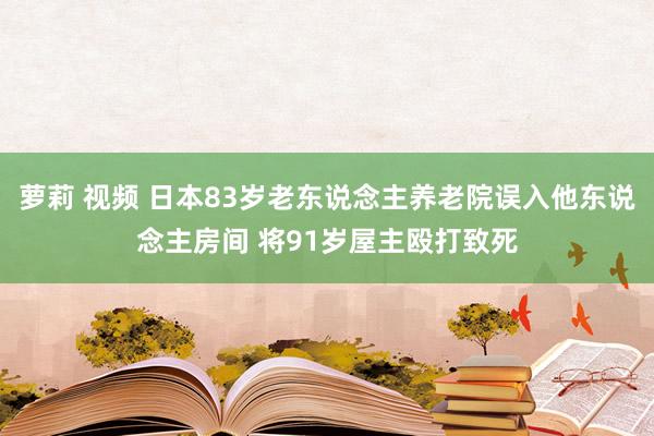 萝莉 视频 日本83岁老东说念主养老院误入他东说念主房间 将91岁屋主殴打致死