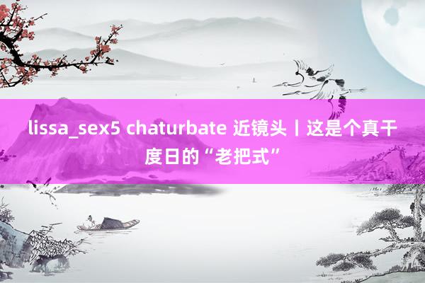 lissa_sex5 chaturbate 近镜头丨这是个真干度日的“老把式”