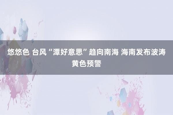 悠悠色 台风“潭好意思”趋向南海 海南发布波涛黄色预警