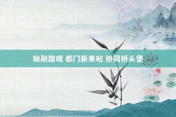 呦剐蹭哦 都门新柬帖 协同桥头堡