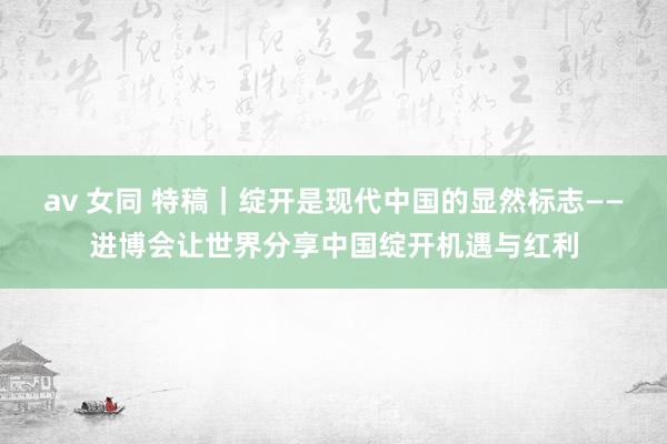 av 女同 特稿｜绽开是现代中国的显然标志——进博会让世界分享中国绽开机遇与红利
