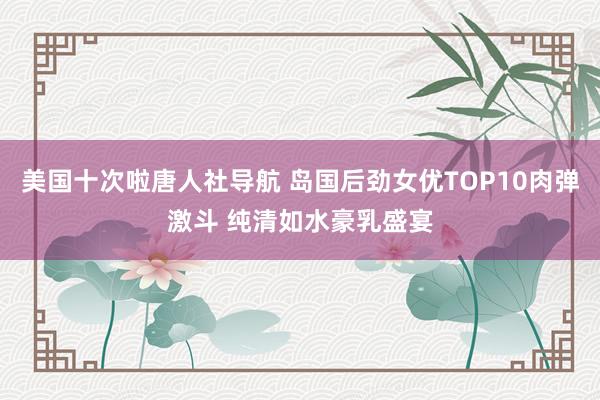 美国十次啦唐人社导航 岛国后劲女优TOP10肉弹激斗 纯清如水豪乳盛宴