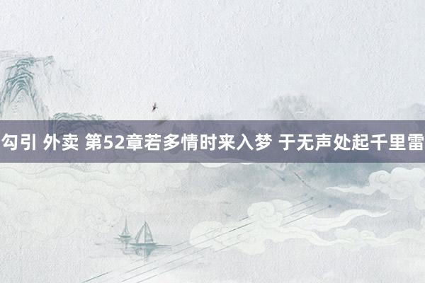 勾引 外卖 第52章 若多情时来入梦 于无声处起千里雷