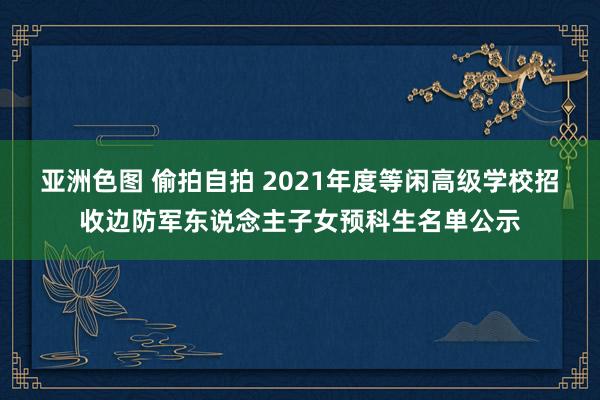亚洲色图 偷拍自拍 2021年度等闲高级学校招收边防军东说念主子女预科生名单公示
