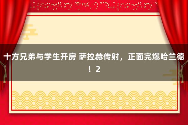 十方兄弟与学生开房 萨拉赫传射，正面完爆哈兰德！2